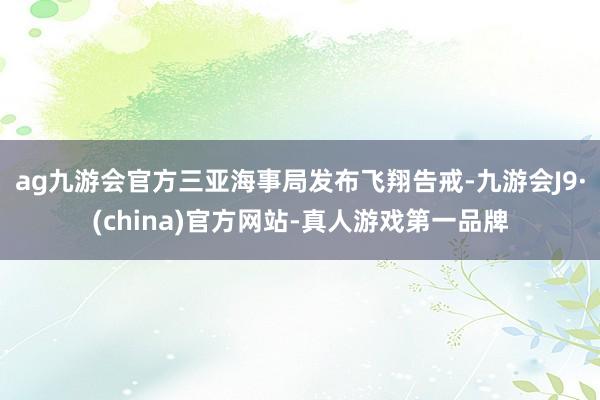ag九游会官方三亚海事局发布飞翔告戒-九游会J9·(china)官方网站-真人游戏第一品牌