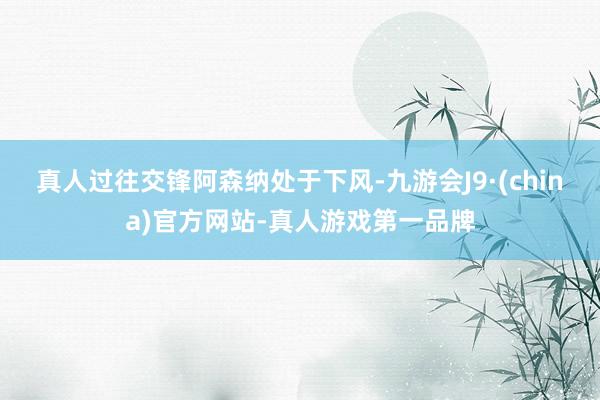真人　　过往交锋阿森纳处于下风-九游会J9·(china)官方网站-真人游戏第一品牌