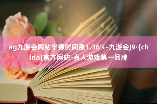 ag九游会网站宁德时间涨1.36%-九游会J9·(china)官方网站-真人游戏第一品牌