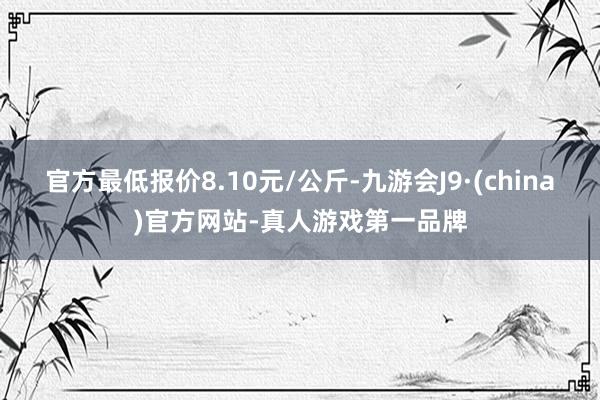 官方最低报价8.10元/公斤-九游会J9·(china)官方网站-真人游戏第一品牌