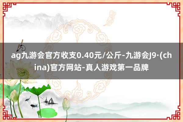 ag九游会官方收支0.40元/公斤-九游会J9·(china)官方网站-真人游戏第一品牌