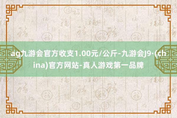 ag九游会官方收支1.00元/公斤-九游会J9·(china)官方网站-真人游戏第一品牌