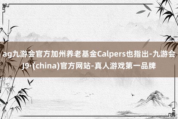 ag九游会官方加州养老基金Calpers也指出-九游会J9·(china)官方网站-真人游戏第一品牌