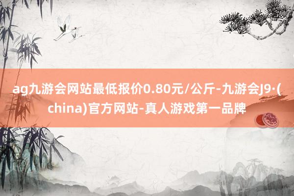 ag九游会网站最低报价0.80元/公斤-九游会J9·(china)官方网站-真人游戏第一品牌