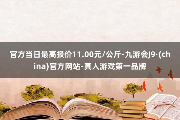 官方当日最高报价11.00元/公斤-九游会J9·(china)官方网站-真人游戏第一品牌