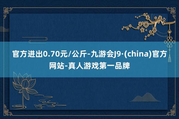 官方进出0.70元/公斤-九游会J9·(china)官方网站-真人游戏第一品牌