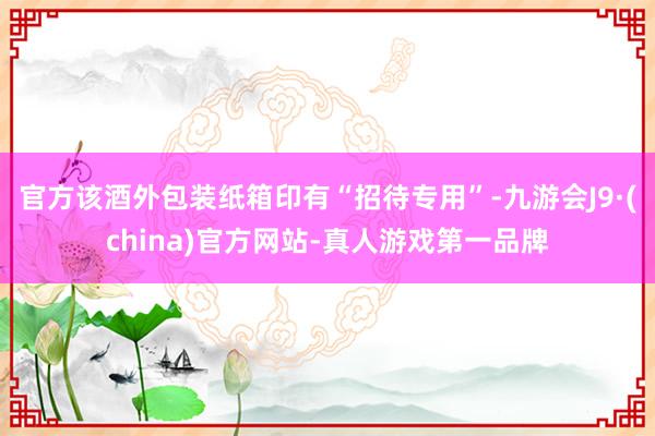 官方该酒外包装纸箱印有“招待专用”-九游会J9·(china)官方网站-真人游戏第一品牌